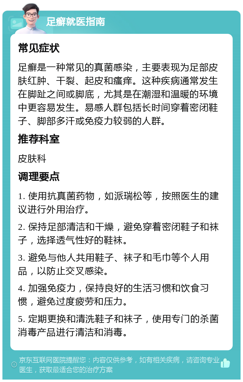 足癣就医指南 常见症状 足癣是一种常见的真菌感染，主要表现为足部皮肤红肿、干裂、起皮和瘙痒。这种疾病通常发生在脚趾之间或脚底，尤其是在潮湿和温暖的环境中更容易发生。易感人群包括长时间穿着密闭鞋子、脚部多汗或免疫力较弱的人群。 推荐科室 皮肤科 调理要点 1. 使用抗真菌药物，如派瑞松等，按照医生的建议进行外用治疗。 2. 保持足部清洁和干燥，避免穿着密闭鞋子和袜子，选择透气性好的鞋袜。 3. 避免与他人共用鞋子、袜子和毛巾等个人用品，以防止交叉感染。 4. 加强免疫力，保持良好的生活习惯和饮食习惯，避免过度疲劳和压力。 5. 定期更换和清洗鞋子和袜子，使用专门的杀菌消毒产品进行清洁和消毒。