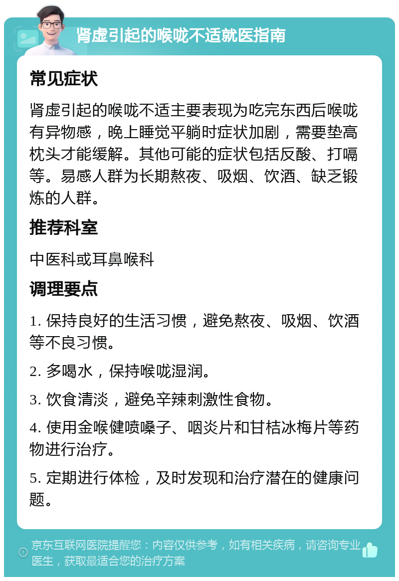 肾虚引起的喉咙不适就医指南 常见症状 肾虚引起的喉咙不适主要表现为吃完东西后喉咙有异物感，晚上睡觉平躺时症状加剧，需要垫高枕头才能缓解。其他可能的症状包括反酸、打嗝等。易感人群为长期熬夜、吸烟、饮酒、缺乏锻炼的人群。 推荐科室 中医科或耳鼻喉科 调理要点 1. 保持良好的生活习惯，避免熬夜、吸烟、饮酒等不良习惯。 2. 多喝水，保持喉咙湿润。 3. 饮食清淡，避免辛辣刺激性食物。 4. 使用金喉健喷嗓子、咽炎片和甘桔冰梅片等药物进行治疗。 5. 定期进行体检，及时发现和治疗潜在的健康问题。