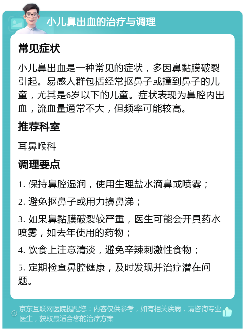 小儿鼻出血的治疗与调理 常见症状 小儿鼻出血是一种常见的症状，多因鼻黏膜破裂引起。易感人群包括经常抠鼻子或撞到鼻子的儿童，尤其是6岁以下的儿童。症状表现为鼻腔内出血，流血量通常不大，但频率可能较高。 推荐科室 耳鼻喉科 调理要点 1. 保持鼻腔湿润，使用生理盐水滴鼻或喷雾； 2. 避免抠鼻子或用力擤鼻涕； 3. 如果鼻黏膜破裂较严重，医生可能会开具药水喷雾，如去年使用的药物； 4. 饮食上注意清淡，避免辛辣刺激性食物； 5. 定期检查鼻腔健康，及时发现并治疗潜在问题。