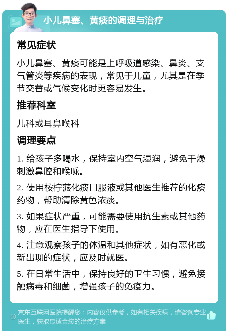 小儿鼻塞、黄痰的调理与治疗 常见症状 小儿鼻塞、黄痰可能是上呼吸道感染、鼻炎、支气管炎等疾病的表现，常见于儿童，尤其是在季节交替或气候变化时更容易发生。 推荐科室 儿科或耳鼻喉科 调理要点 1. 给孩子多喝水，保持室内空气湿润，避免干燥刺激鼻腔和喉咙。 2. 使用桉柠蒎化痰口服液或其他医生推荐的化痰药物，帮助清除黄色浓痰。 3. 如果症状严重，可能需要使用抗生素或其他药物，应在医生指导下使用。 4. 注意观察孩子的体温和其他症状，如有恶化或新出现的症状，应及时就医。 5. 在日常生活中，保持良好的卫生习惯，避免接触病毒和细菌，增强孩子的免疫力。