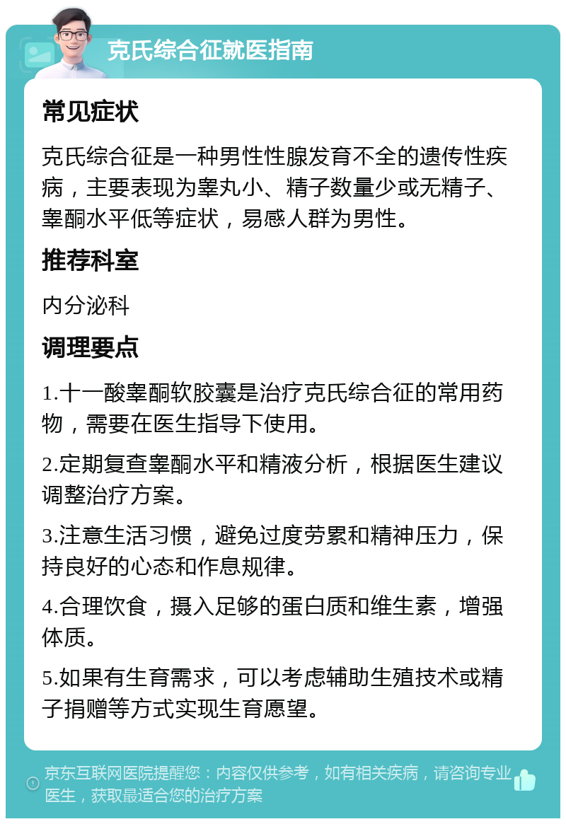 克氏综合征就医指南 常见症状 克氏综合征是一种男性性腺发育不全的遗传性疾病，主要表现为睾丸小、精子数量少或无精子、睾酮水平低等症状，易感人群为男性。 推荐科室 内分泌科 调理要点 1.十一酸睾酮软胶囊是治疗克氏综合征的常用药物，需要在医生指导下使用。 2.定期复查睾酮水平和精液分析，根据医生建议调整治疗方案。 3.注意生活习惯，避免过度劳累和精神压力，保持良好的心态和作息规律。 4.合理饮食，摄入足够的蛋白质和维生素，增强体质。 5.如果有生育需求，可以考虑辅助生殖技术或精子捐赠等方式实现生育愿望。