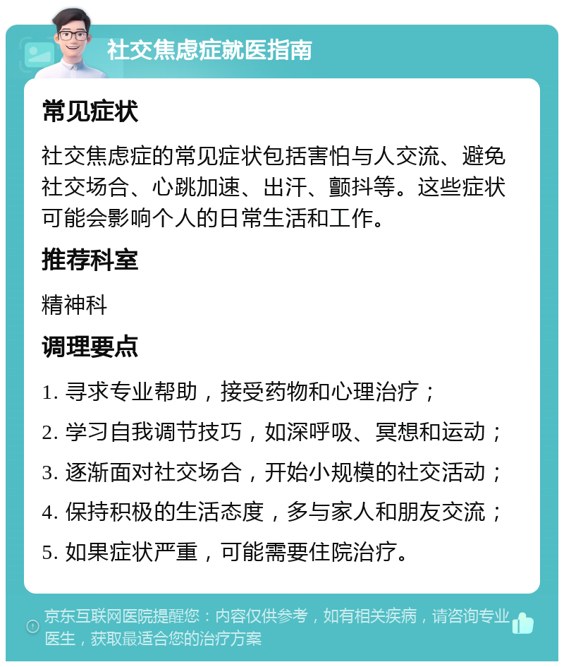 社交焦虑症就医指南 常见症状 社交焦虑症的常见症状包括害怕与人交流、避免社交场合、心跳加速、出汗、颤抖等。这些症状可能会影响个人的日常生活和工作。 推荐科室 精神科 调理要点 1. 寻求专业帮助，接受药物和心理治疗； 2. 学习自我调节技巧，如深呼吸、冥想和运动； 3. 逐渐面对社交场合，开始小规模的社交活动； 4. 保持积极的生活态度，多与家人和朋友交流； 5. 如果症状严重，可能需要住院治疗。