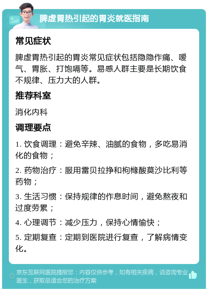 脾虚胃热引起的胃炎就医指南 常见症状 脾虚胃热引起的胃炎常见症状包括隐隐作痛、嗳气、胃胀、打饱嗝等。易感人群主要是长期饮食不规律、压力大的人群。 推荐科室 消化内科 调理要点 1. 饮食调理：避免辛辣、油腻的食物，多吃易消化的食物； 2. 药物治疗：服用雷贝拉挣和枸橼酸莫沙比利等药物； 3. 生活习惯：保持规律的作息时间，避免熬夜和过度劳累； 4. 心理调节：减少压力，保持心情愉快； 5. 定期复查：定期到医院进行复查，了解病情变化。