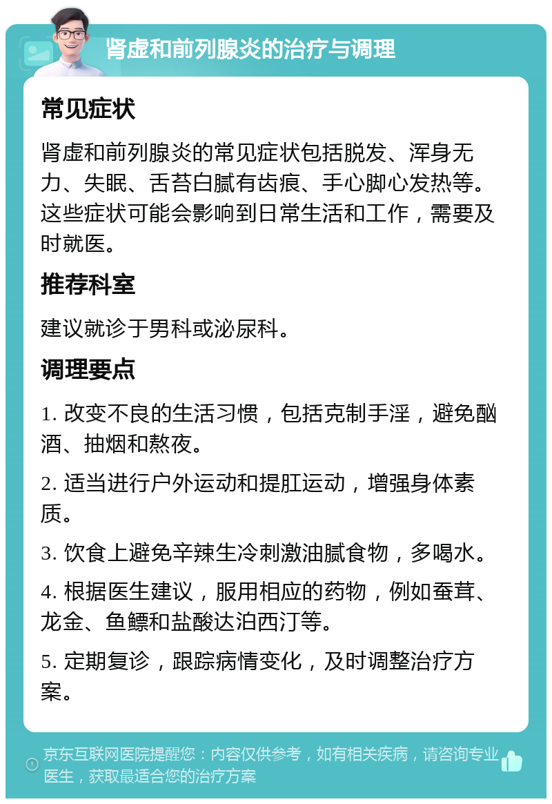 肾虚和前列腺炎的治疗与调理 常见症状 肾虚和前列腺炎的常见症状包括脱发、浑身无力、失眠、舌苔白腻有齿痕、手心脚心发热等。这些症状可能会影响到日常生活和工作，需要及时就医。 推荐科室 建议就诊于男科或泌尿科。 调理要点 1. 改变不良的生活习惯，包括克制手淫，避免酗酒、抽烟和熬夜。 2. 适当进行户外运动和提肛运动，增强身体素质。 3. 饮食上避免辛辣生冷刺激油腻食物，多喝水。 4. 根据医生建议，服用相应的药物，例如蚕茸、龙金、鱼鳔和盐酸达泊西汀等。 5. 定期复诊，跟踪病情变化，及时调整治疗方案。