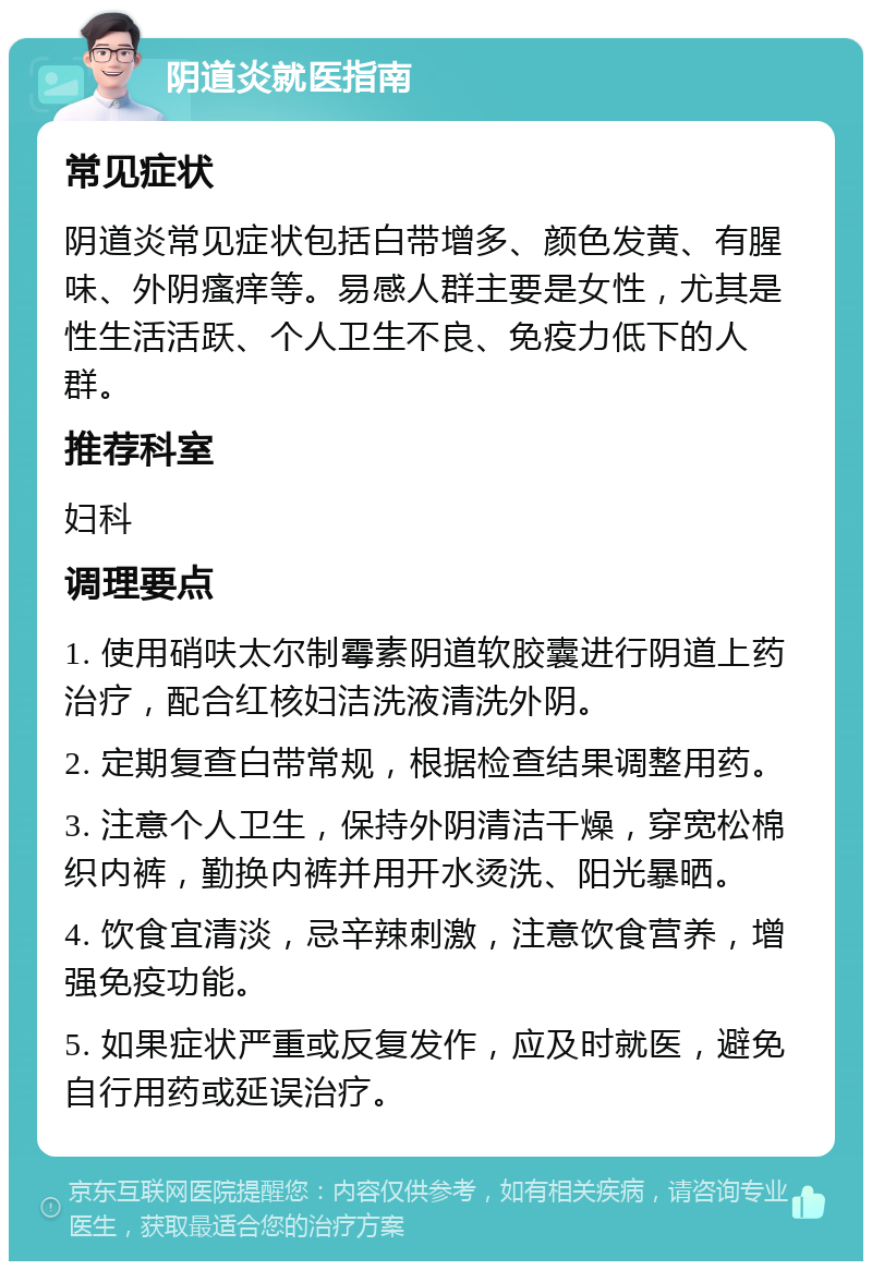 阴道炎就医指南 常见症状 阴道炎常见症状包括白带增多、颜色发黄、有腥味、外阴瘙痒等。易感人群主要是女性，尤其是性生活活跃、个人卫生不良、免疫力低下的人群。 推荐科室 妇科 调理要点 1. 使用硝呋太尔制霉素阴道软胶囊进行阴道上药治疗，配合红核妇洁洗液清洗外阴。 2. 定期复查白带常规，根据检查结果调整用药。 3. 注意个人卫生，保持外阴清洁干燥，穿宽松棉织内裤，勤换内裤并用开水烫洗、阳光暴晒。 4. 饮食宜清淡，忌辛辣刺激，注意饮食营养，增强免疫功能。 5. 如果症状严重或反复发作，应及时就医，避免自行用药或延误治疗。