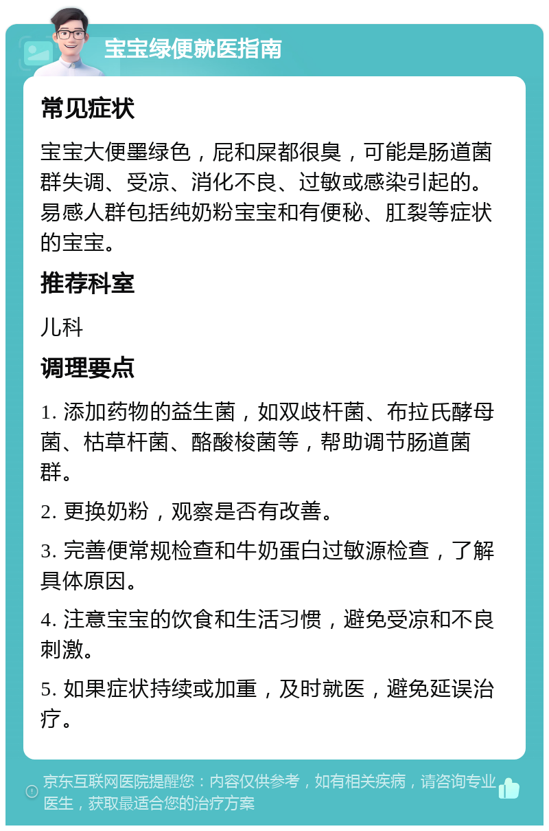 宝宝绿便就医指南 常见症状 宝宝大便墨绿色，屁和屎都很臭，可能是肠道菌群失调、受凉、消化不良、过敏或感染引起的。易感人群包括纯奶粉宝宝和有便秘、肛裂等症状的宝宝。 推荐科室 儿科 调理要点 1. 添加药物的益生菌，如双歧杆菌、布拉氏酵母菌、枯草杆菌、酪酸梭菌等，帮助调节肠道菌群。 2. 更换奶粉，观察是否有改善。 3. 完善便常规检查和牛奶蛋白过敏源检查，了解具体原因。 4. 注意宝宝的饮食和生活习惯，避免受凉和不良刺激。 5. 如果症状持续或加重，及时就医，避免延误治疗。