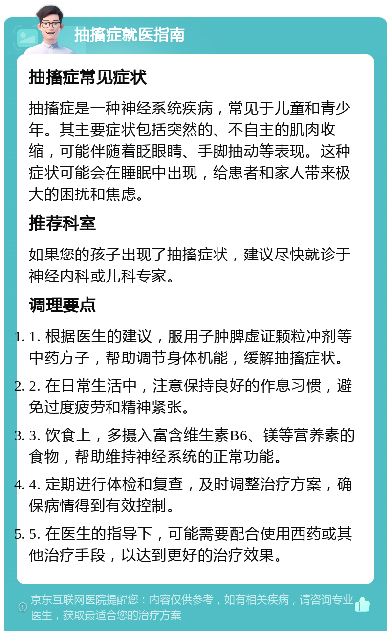 抽搐症就医指南 抽搐症常见症状 抽搐症是一种神经系统疾病，常见于儿童和青少年。其主要症状包括突然的、不自主的肌肉收缩，可能伴随着眨眼睛、手脚抽动等表现。这种症状可能会在睡眠中出现，给患者和家人带来极大的困扰和焦虑。 推荐科室 如果您的孩子出现了抽搐症状，建议尽快就诊于神经内科或儿科专家。 调理要点 1. 根据医生的建议，服用子肿脾虚证颗粒冲剂等中药方子，帮助调节身体机能，缓解抽搐症状。 2. 在日常生活中，注意保持良好的作息习惯，避免过度疲劳和精神紧张。 3. 饮食上，多摄入富含维生素B6、镁等营养素的食物，帮助维持神经系统的正常功能。 4. 定期进行体检和复查，及时调整治疗方案，确保病情得到有效控制。 5. 在医生的指导下，可能需要配合使用西药或其他治疗手段，以达到更好的治疗效果。