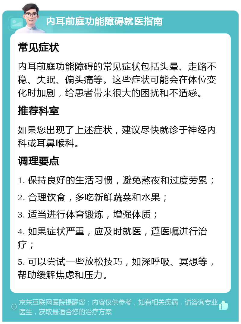 内耳前庭功能障碍就医指南 常见症状 内耳前庭功能障碍的常见症状包括头晕、走路不稳、失眠、偏头痛等。这些症状可能会在体位变化时加剧，给患者带来很大的困扰和不适感。 推荐科室 如果您出现了上述症状，建议尽快就诊于神经内科或耳鼻喉科。 调理要点 1. 保持良好的生活习惯，避免熬夜和过度劳累； 2. 合理饮食，多吃新鲜蔬菜和水果； 3. 适当进行体育锻炼，增强体质； 4. 如果症状严重，应及时就医，遵医嘱进行治疗； 5. 可以尝试一些放松技巧，如深呼吸、冥想等，帮助缓解焦虑和压力。