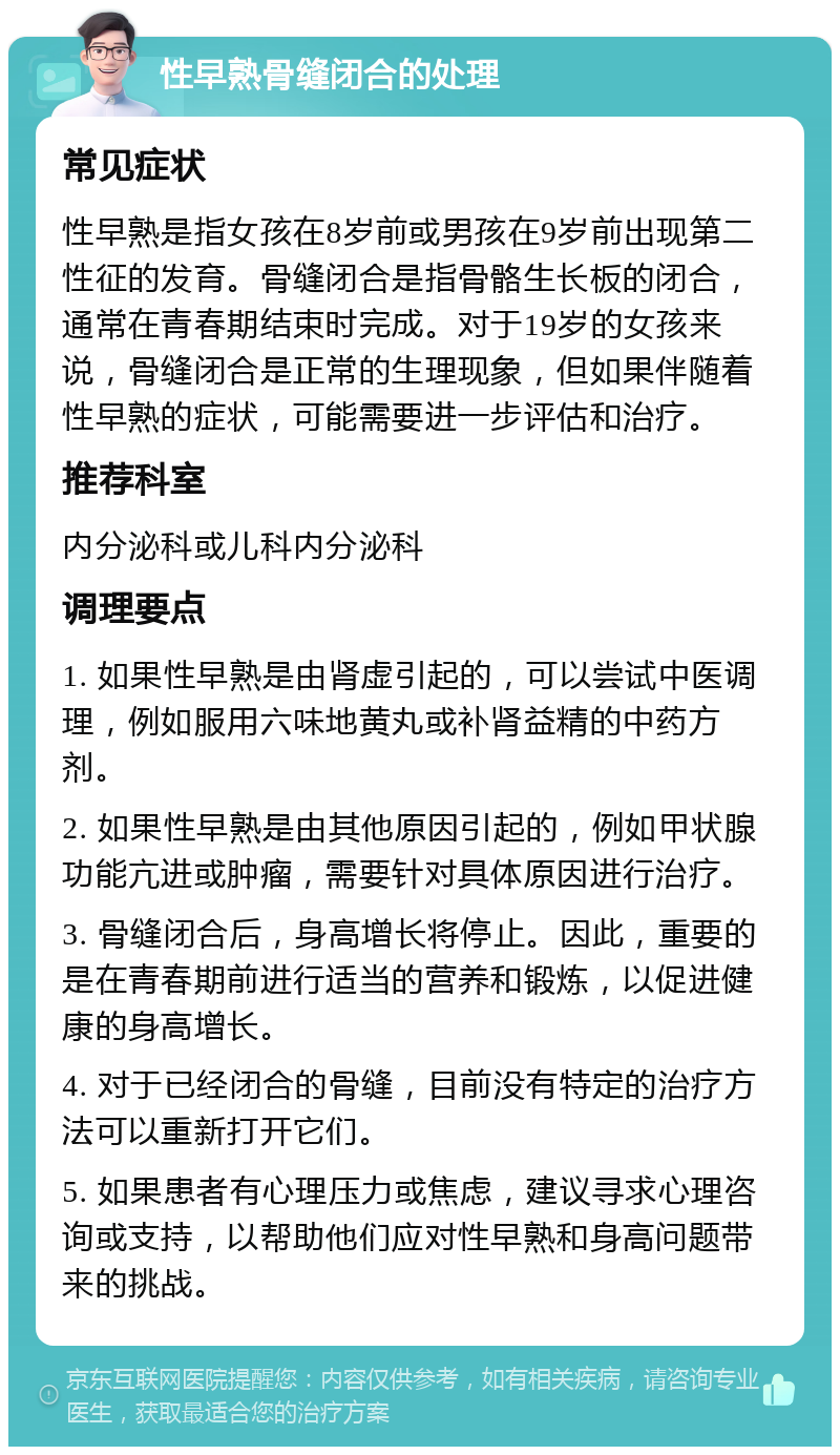 性早熟骨缝闭合的处理 常见症状 性早熟是指女孩在8岁前或男孩在9岁前出现第二性征的发育。骨缝闭合是指骨骼生长板的闭合，通常在青春期结束时完成。对于19岁的女孩来说，骨缝闭合是正常的生理现象，但如果伴随着性早熟的症状，可能需要进一步评估和治疗。 推荐科室 内分泌科或儿科内分泌科 调理要点 1. 如果性早熟是由肾虚引起的，可以尝试中医调理，例如服用六味地黄丸或补肾益精的中药方剂。 2. 如果性早熟是由其他原因引起的，例如甲状腺功能亢进或肿瘤，需要针对具体原因进行治疗。 3. 骨缝闭合后，身高增长将停止。因此，重要的是在青春期前进行适当的营养和锻炼，以促进健康的身高增长。 4. 对于已经闭合的骨缝，目前没有特定的治疗方法可以重新打开它们。 5. 如果患者有心理压力或焦虑，建议寻求心理咨询或支持，以帮助他们应对性早熟和身高问题带来的挑战。