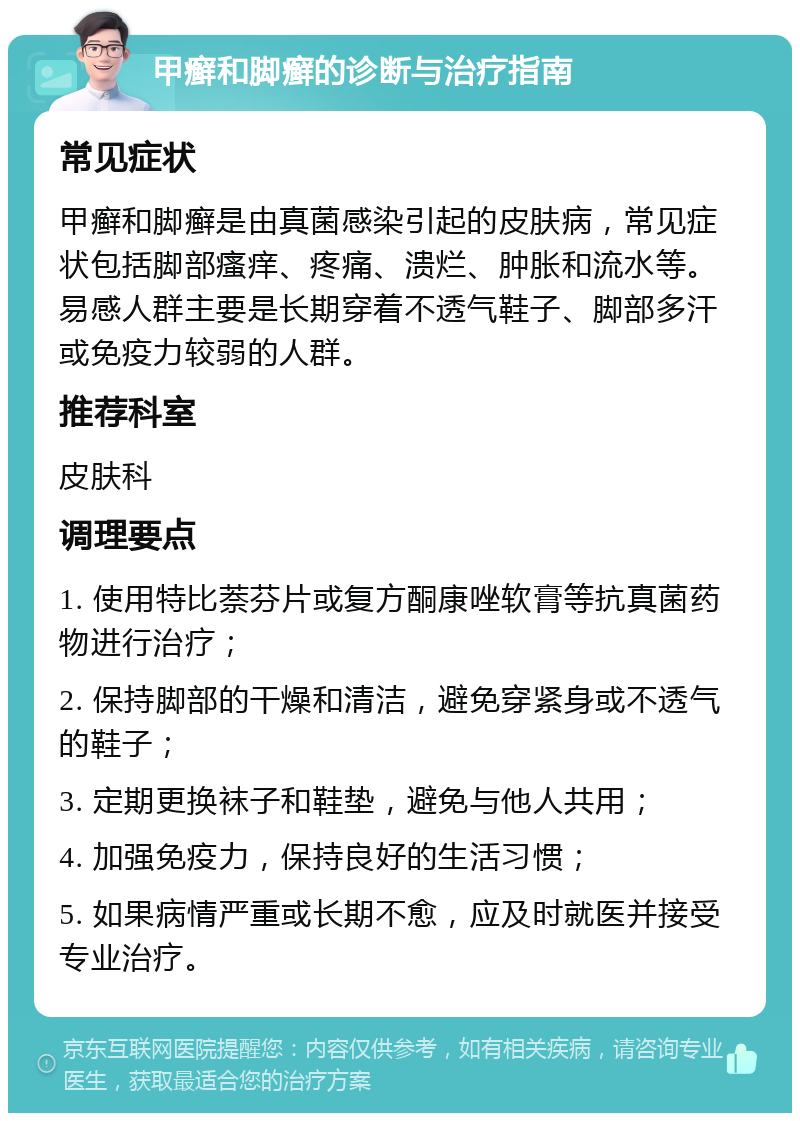 甲癣和脚癣的诊断与治疗指南 常见症状 甲癣和脚癣是由真菌感染引起的皮肤病，常见症状包括脚部瘙痒、疼痛、溃烂、肿胀和流水等。易感人群主要是长期穿着不透气鞋子、脚部多汗或免疫力较弱的人群。 推荐科室 皮肤科 调理要点 1. 使用特比萘芬片或复方酮康唑软膏等抗真菌药物进行治疗； 2. 保持脚部的干燥和清洁，避免穿紧身或不透气的鞋子； 3. 定期更换袜子和鞋垫，避免与他人共用； 4. 加强免疫力，保持良好的生活习惯； 5. 如果病情严重或长期不愈，应及时就医并接受专业治疗。