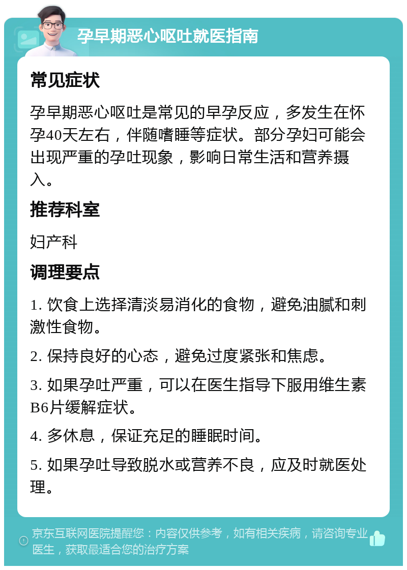 孕早期恶心呕吐就医指南 常见症状 孕早期恶心呕吐是常见的早孕反应，多发生在怀孕40天左右，伴随嗜睡等症状。部分孕妇可能会出现严重的孕吐现象，影响日常生活和营养摄入。 推荐科室 妇产科 调理要点 1. 饮食上选择清淡易消化的食物，避免油腻和刺激性食物。 2. 保持良好的心态，避免过度紧张和焦虑。 3. 如果孕吐严重，可以在医生指导下服用维生素B6片缓解症状。 4. 多休息，保证充足的睡眠时间。 5. 如果孕吐导致脱水或营养不良，应及时就医处理。