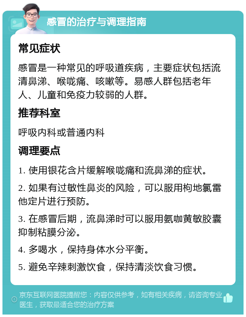 感冒的治疗与调理指南 常见症状 感冒是一种常见的呼吸道疾病，主要症状包括流清鼻涕、喉咙痛、咳嗽等。易感人群包括老年人、儿童和免疫力较弱的人群。 推荐科室 呼吸内科或普通内科 调理要点 1. 使用银花含片缓解喉咙痛和流鼻涕的症状。 2. 如果有过敏性鼻炎的风险，可以服用枸地氯雷他定片进行预防。 3. 在感冒后期，流鼻涕时可以服用氨咖黄敏胶囊抑制粘膜分泌。 4. 多喝水，保持身体水分平衡。 5. 避免辛辣刺激饮食，保持清淡饮食习惯。