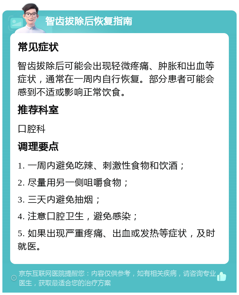 智齿拔除后恢复指南 常见症状 智齿拔除后可能会出现轻微疼痛、肿胀和出血等症状，通常在一周内自行恢复。部分患者可能会感到不适或影响正常饮食。 推荐科室 口腔科 调理要点 1. 一周内避免吃辣、刺激性食物和饮酒； 2. 尽量用另一侧咀嚼食物； 3. 三天内避免抽烟； 4. 注意口腔卫生，避免感染； 5. 如果出现严重疼痛、出血或发热等症状，及时就医。