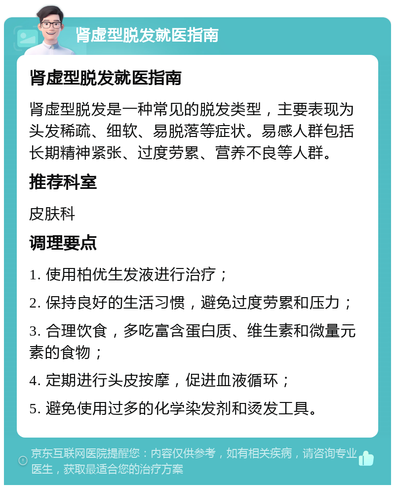 肾虚型脱发就医指南 肾虚型脱发就医指南 肾虚型脱发是一种常见的脱发类型，主要表现为头发稀疏、细软、易脱落等症状。易感人群包括长期精神紧张、过度劳累、营养不良等人群。 推荐科室 皮肤科 调理要点 1. 使用柏优生发液进行治疗； 2. 保持良好的生活习惯，避免过度劳累和压力； 3. 合理饮食，多吃富含蛋白质、维生素和微量元素的食物； 4. 定期进行头皮按摩，促进血液循环； 5. 避免使用过多的化学染发剂和烫发工具。