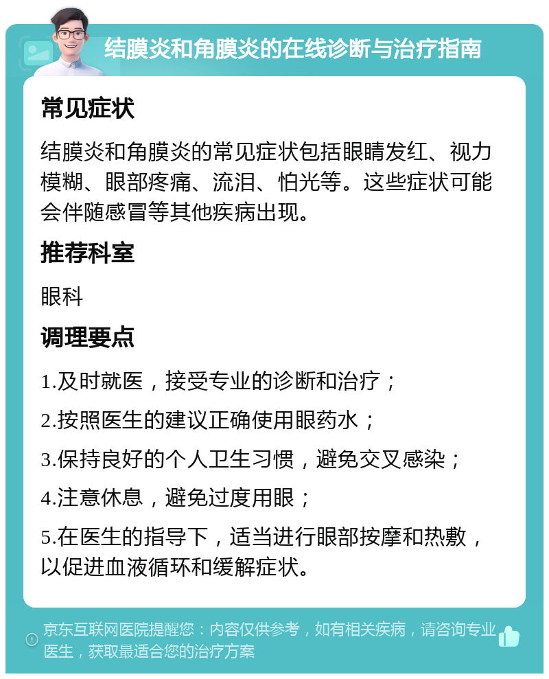 结膜炎和角膜炎的在线诊断与治疗指南 常见症状 结膜炎和角膜炎的常见症状包括眼睛发红、视力模糊、眼部疼痛、流泪、怕光等。这些症状可能会伴随感冒等其他疾病出现。 推荐科室 眼科 调理要点 1.及时就医，接受专业的诊断和治疗； 2.按照医生的建议正确使用眼药水； 3.保持良好的个人卫生习惯，避免交叉感染； 4.注意休息，避免过度用眼； 5.在医生的指导下，适当进行眼部按摩和热敷，以促进血液循环和缓解症状。