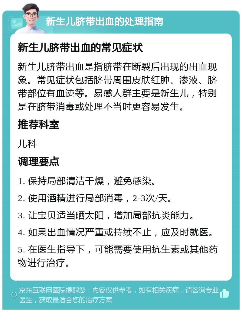 新生儿脐带出血的处理指南 新生儿脐带出血的常见症状 新生儿脐带出血是指脐带在断裂后出现的出血现象。常见症状包括脐带周围皮肤红肿、渗液、脐带部位有血迹等。易感人群主要是新生儿，特别是在脐带消毒或处理不当时更容易发生。 推荐科室 儿科 调理要点 1. 保持局部清洁干燥，避免感染。 2. 使用酒精进行局部消毒，2-3次/天。 3. 让宝贝适当晒太阳，增加局部抗炎能力。 4. 如果出血情况严重或持续不止，应及时就医。 5. 在医生指导下，可能需要使用抗生素或其他药物进行治疗。