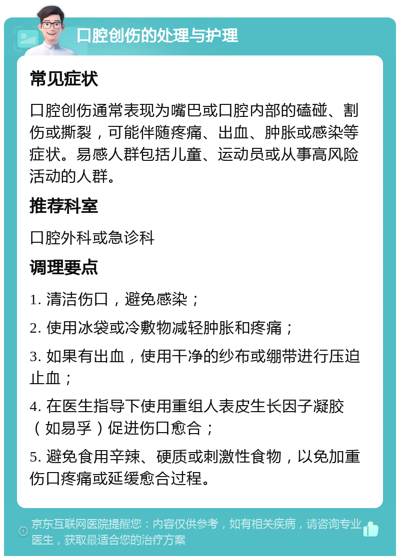 口腔创伤的处理与护理 常见症状 口腔创伤通常表现为嘴巴或口腔内部的磕碰、割伤或撕裂，可能伴随疼痛、出血、肿胀或感染等症状。易感人群包括儿童、运动员或从事高风险活动的人群。 推荐科室 口腔外科或急诊科 调理要点 1. 清洁伤口，避免感染； 2. 使用冰袋或冷敷物减轻肿胀和疼痛； 3. 如果有出血，使用干净的纱布或绷带进行压迫止血； 4. 在医生指导下使用重组人表皮生长因子凝胶（如易孚）促进伤口愈合； 5. 避免食用辛辣、硬质或刺激性食物，以免加重伤口疼痛或延缓愈合过程。