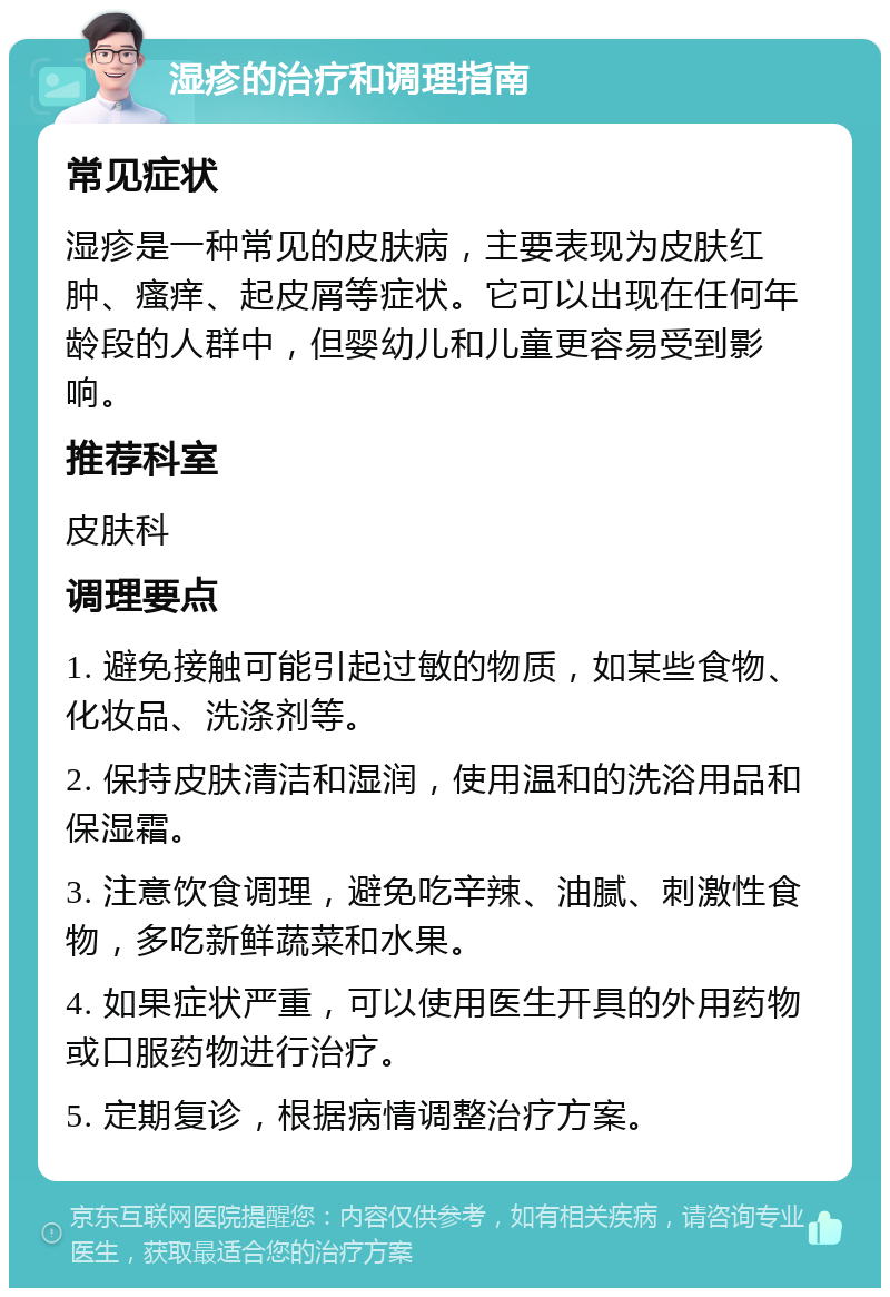 湿疹的治疗和调理指南 常见症状 湿疹是一种常见的皮肤病，主要表现为皮肤红肿、瘙痒、起皮屑等症状。它可以出现在任何年龄段的人群中，但婴幼儿和儿童更容易受到影响。 推荐科室 皮肤科 调理要点 1. 避免接触可能引起过敏的物质，如某些食物、化妆品、洗涤剂等。 2. 保持皮肤清洁和湿润，使用温和的洗浴用品和保湿霜。 3. 注意饮食调理，避免吃辛辣、油腻、刺激性食物，多吃新鲜蔬菜和水果。 4. 如果症状严重，可以使用医生开具的外用药物或口服药物进行治疗。 5. 定期复诊，根据病情调整治疗方案。