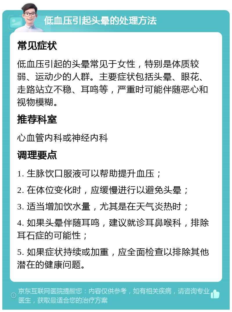 低血压引起头晕的处理方法 常见症状 低血压引起的头晕常见于女性，特别是体质较弱、运动少的人群。主要症状包括头晕、眼花、走路站立不稳、耳鸣等，严重时可能伴随恶心和视物模糊。 推荐科室 心血管内科或神经内科 调理要点 1. 生脉饮口服液可以帮助提升血压； 2. 在体位变化时，应缓慢进行以避免头晕； 3. 适当增加饮水量，尤其是在天气炎热时； 4. 如果头晕伴随耳鸣，建议就诊耳鼻喉科，排除耳石症的可能性； 5. 如果症状持续或加重，应全面检查以排除其他潜在的健康问题。