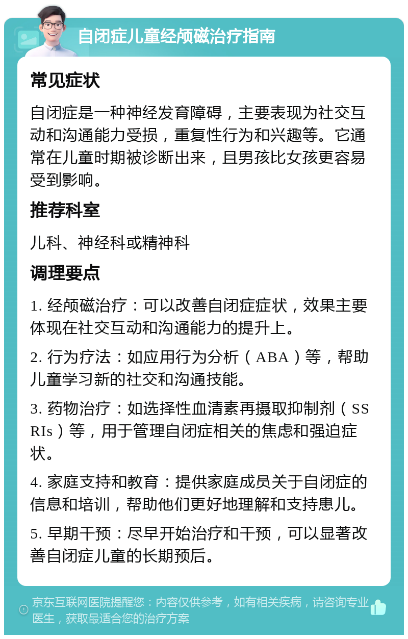 自闭症儿童经颅磁治疗指南 常见症状 自闭症是一种神经发育障碍，主要表现为社交互动和沟通能力受损，重复性行为和兴趣等。它通常在儿童时期被诊断出来，且男孩比女孩更容易受到影响。 推荐科室 儿科、神经科或精神科 调理要点 1. 经颅磁治疗：可以改善自闭症症状，效果主要体现在社交互动和沟通能力的提升上。 2. 行为疗法：如应用行为分析（ABA）等，帮助儿童学习新的社交和沟通技能。 3. 药物治疗：如选择性血清素再摄取抑制剂（SSRIs）等，用于管理自闭症相关的焦虑和强迫症状。 4. 家庭支持和教育：提供家庭成员关于自闭症的信息和培训，帮助他们更好地理解和支持患儿。 5. 早期干预：尽早开始治疗和干预，可以显著改善自闭症儿童的长期预后。