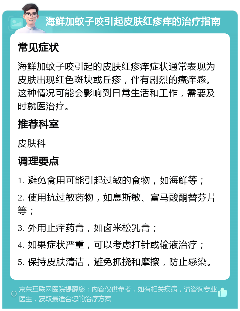 海鲜加蚊子咬引起皮肤红疹痒的治疗指南 常见症状 海鲜加蚊子咬引起的皮肤红疹痒症状通常表现为皮肤出现红色斑块或丘疹，伴有剧烈的瘙痒感。这种情况可能会影响到日常生活和工作，需要及时就医治疗。 推荐科室 皮肤科 调理要点 1. 避免食用可能引起过敏的食物，如海鲜等； 2. 使用抗过敏药物，如息斯敏、富马酸酮替芬片等； 3. 外用止痒药膏，如卤米松乳膏； 4. 如果症状严重，可以考虑打针或输液治疗； 5. 保持皮肤清洁，避免抓挠和摩擦，防止感染。