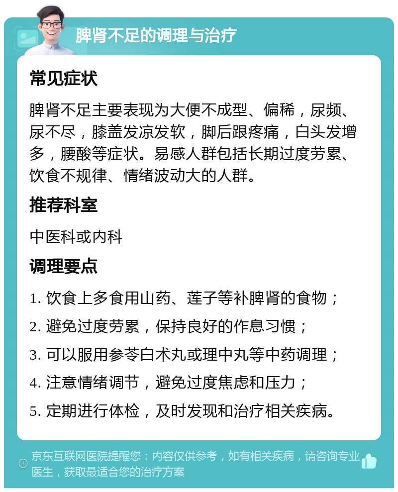 脾肾不足的调理与治疗 常见症状 脾肾不足主要表现为大便不成型、偏稀，尿频、尿不尽，膝盖发凉发软，脚后跟疼痛，白头发增多，腰酸等症状。易感人群包括长期过度劳累、饮食不规律、情绪波动大的人群。 推荐科室 中医科或内科 调理要点 1. 饮食上多食用山药、莲子等补脾肾的食物； 2. 避免过度劳累，保持良好的作息习惯； 3. 可以服用参苓白术丸或理中丸等中药调理； 4. 注意情绪调节，避免过度焦虑和压力； 5. 定期进行体检，及时发现和治疗相关疾病。