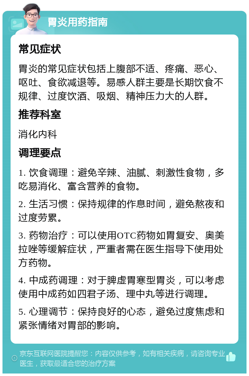 胃炎用药指南 常见症状 胃炎的常见症状包括上腹部不适、疼痛、恶心、呕吐、食欲减退等。易感人群主要是长期饮食不规律、过度饮酒、吸烟、精神压力大的人群。 推荐科室 消化内科 调理要点 1. 饮食调理：避免辛辣、油腻、刺激性食物，多吃易消化、富含营养的食物。 2. 生活习惯：保持规律的作息时间，避免熬夜和过度劳累。 3. 药物治疗：可以使用OTC药物如胃复安、奥美拉唑等缓解症状，严重者需在医生指导下使用处方药物。 4. 中成药调理：对于脾虚胃寒型胃炎，可以考虑使用中成药如四君子汤、理中丸等进行调理。 5. 心理调节：保持良好的心态，避免过度焦虑和紧张情绪对胃部的影响。