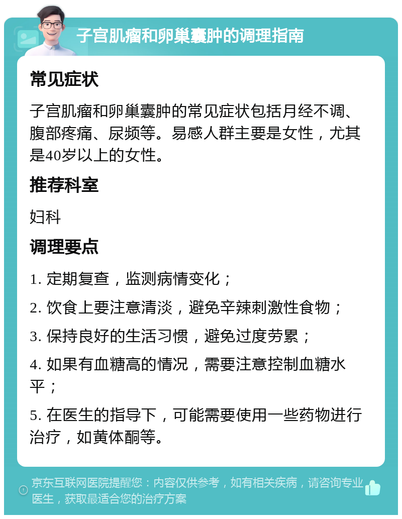 子宫肌瘤和卵巢囊肿的调理指南 常见症状 子宫肌瘤和卵巢囊肿的常见症状包括月经不调、腹部疼痛、尿频等。易感人群主要是女性，尤其是40岁以上的女性。 推荐科室 妇科 调理要点 1. 定期复查，监测病情变化； 2. 饮食上要注意清淡，避免辛辣刺激性食物； 3. 保持良好的生活习惯，避免过度劳累； 4. 如果有血糖高的情况，需要注意控制血糖水平； 5. 在医生的指导下，可能需要使用一些药物进行治疗，如黄体酮等。