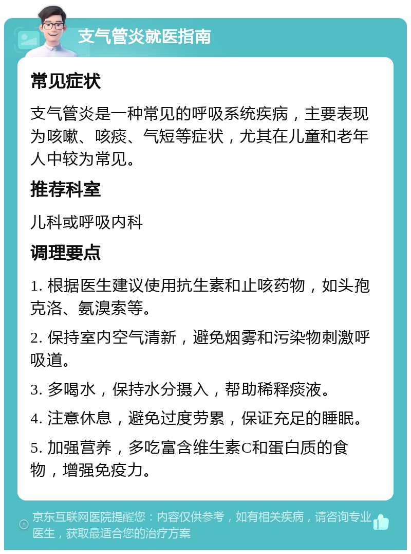 支气管炎就医指南 常见症状 支气管炎是一种常见的呼吸系统疾病，主要表现为咳嗽、咳痰、气短等症状，尤其在儿童和老年人中较为常见。 推荐科室 儿科或呼吸内科 调理要点 1. 根据医生建议使用抗生素和止咳药物，如头孢克洛、氨溴索等。 2. 保持室内空气清新，避免烟雾和污染物刺激呼吸道。 3. 多喝水，保持水分摄入，帮助稀释痰液。 4. 注意休息，避免过度劳累，保证充足的睡眠。 5. 加强营养，多吃富含维生素C和蛋白质的食物，增强免疫力。