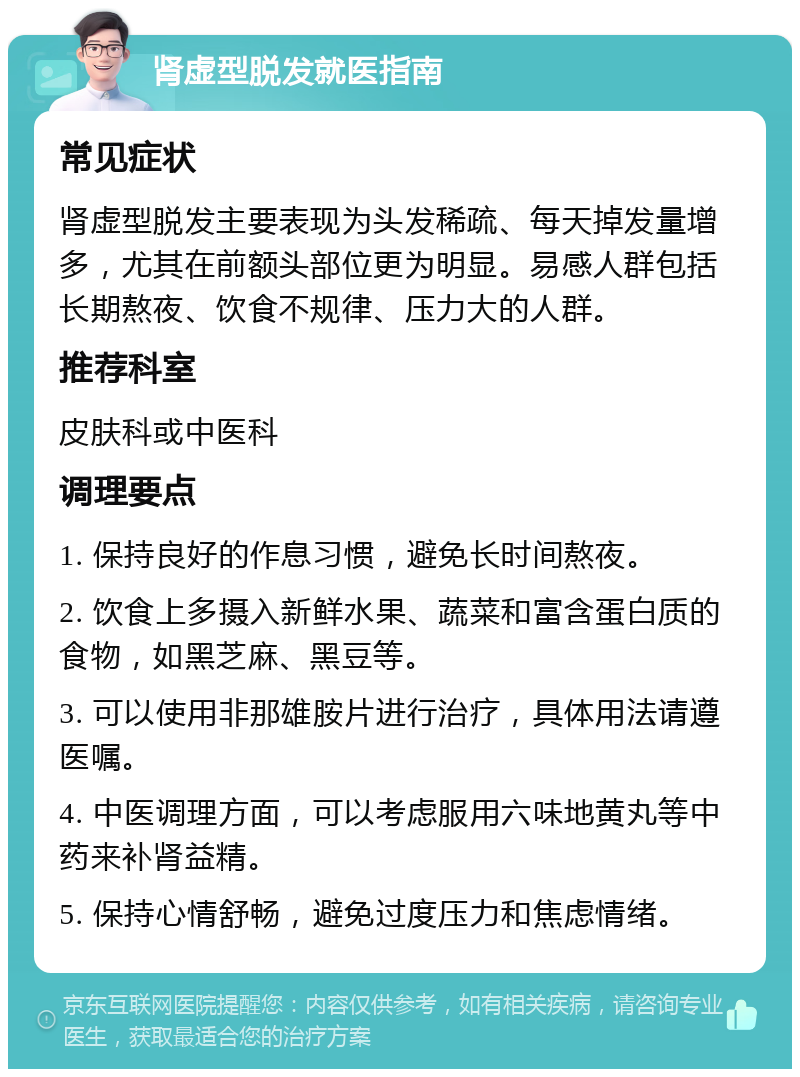 肾虚型脱发就医指南 常见症状 肾虚型脱发主要表现为头发稀疏、每天掉发量增多，尤其在前额头部位更为明显。易感人群包括长期熬夜、饮食不规律、压力大的人群。 推荐科室 皮肤科或中医科 调理要点 1. 保持良好的作息习惯，避免长时间熬夜。 2. 饮食上多摄入新鲜水果、蔬菜和富含蛋白质的食物，如黑芝麻、黑豆等。 3. 可以使用非那雄胺片进行治疗，具体用法请遵医嘱。 4. 中医调理方面，可以考虑服用六味地黄丸等中药来补肾益精。 5. 保持心情舒畅，避免过度压力和焦虑情绪。