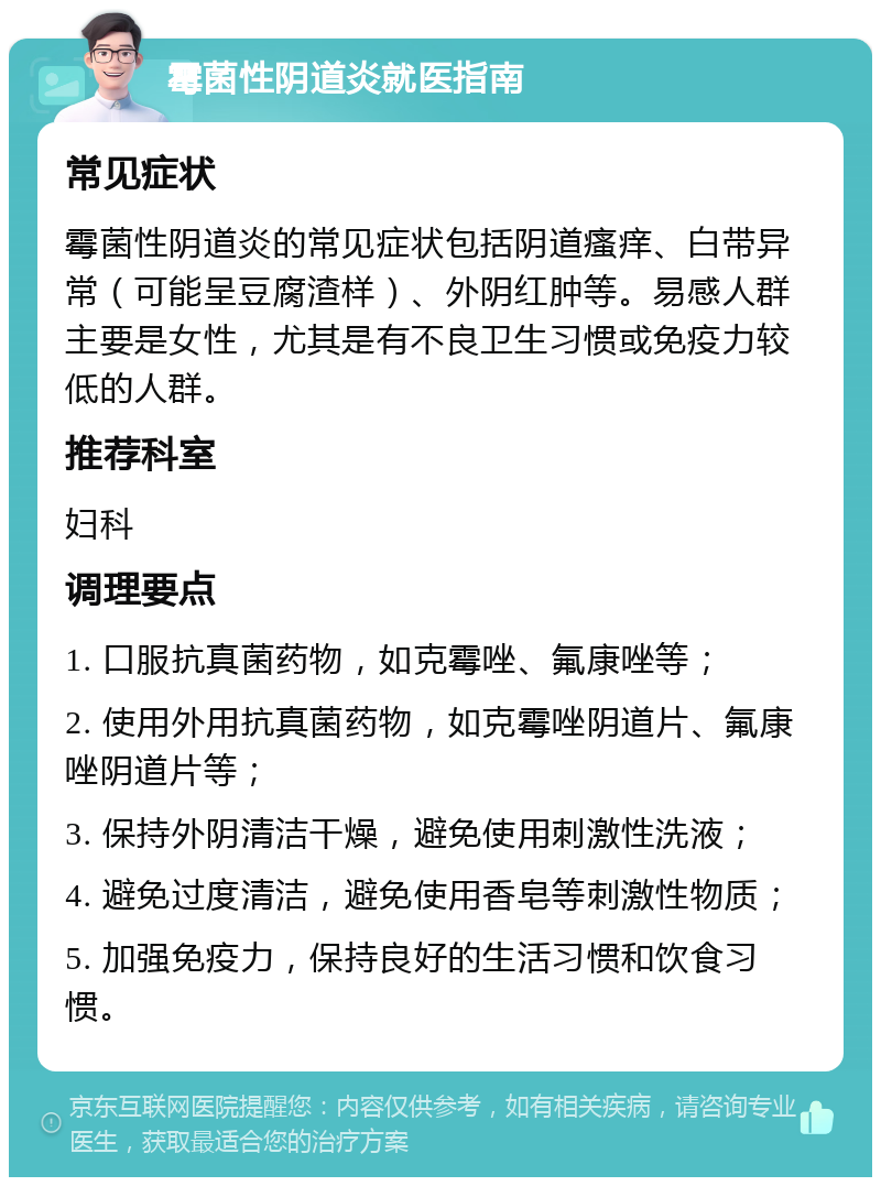 霉菌性阴道炎就医指南 常见症状 霉菌性阴道炎的常见症状包括阴道瘙痒、白带异常（可能呈豆腐渣样）、外阴红肿等。易感人群主要是女性，尤其是有不良卫生习惯或免疫力较低的人群。 推荐科室 妇科 调理要点 1. 口服抗真菌药物，如克霉唑、氟康唑等； 2. 使用外用抗真菌药物，如克霉唑阴道片、氟康唑阴道片等； 3. 保持外阴清洁干燥，避免使用刺激性洗液； 4. 避免过度清洁，避免使用香皂等刺激性物质； 5. 加强免疫力，保持良好的生活习惯和饮食习惯。