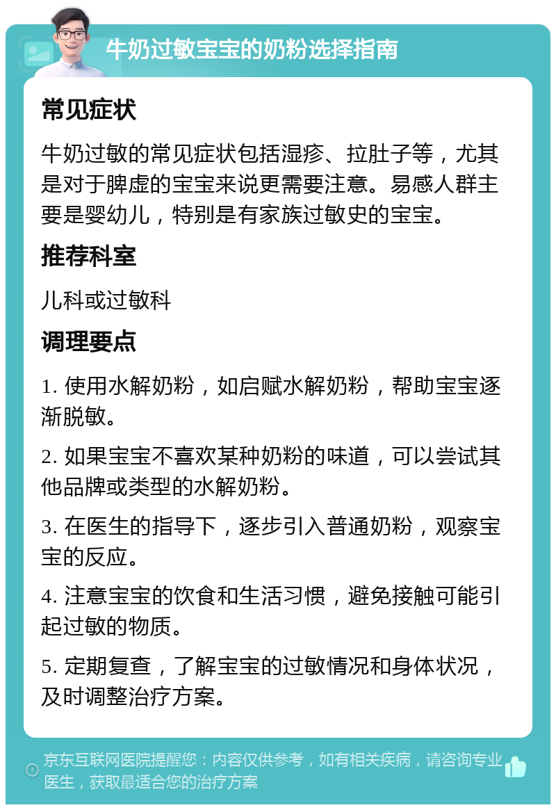 牛奶过敏宝宝的奶粉选择指南 常见症状 牛奶过敏的常见症状包括湿疹、拉肚子等，尤其是对于脾虚的宝宝来说更需要注意。易感人群主要是婴幼儿，特别是有家族过敏史的宝宝。 推荐科室 儿科或过敏科 调理要点 1. 使用水解奶粉，如启赋水解奶粉，帮助宝宝逐渐脱敏。 2. 如果宝宝不喜欢某种奶粉的味道，可以尝试其他品牌或类型的水解奶粉。 3. 在医生的指导下，逐步引入普通奶粉，观察宝宝的反应。 4. 注意宝宝的饮食和生活习惯，避免接触可能引起过敏的物质。 5. 定期复查，了解宝宝的过敏情况和身体状况，及时调整治疗方案。