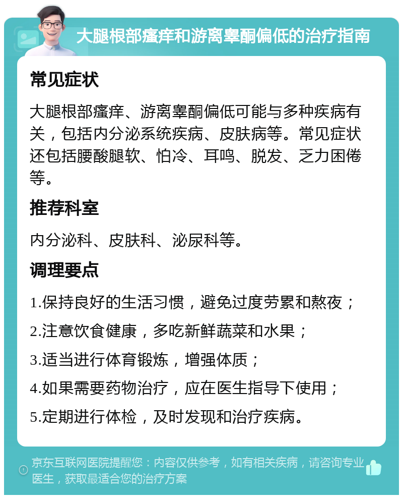 大腿根部瘙痒和游离睾酮偏低的治疗指南 常见症状 大腿根部瘙痒、游离睾酮偏低可能与多种疾病有关，包括内分泌系统疾病、皮肤病等。常见症状还包括腰酸腿软、怕冷、耳鸣、脱发、乏力困倦等。 推荐科室 内分泌科、皮肤科、泌尿科等。 调理要点 1.保持良好的生活习惯，避免过度劳累和熬夜； 2.注意饮食健康，多吃新鲜蔬菜和水果； 3.适当进行体育锻炼，增强体质； 4.如果需要药物治疗，应在医生指导下使用； 5.定期进行体检，及时发现和治疗疾病。