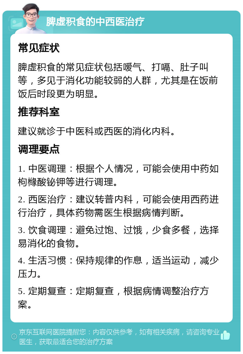 脾虚积食的中西医治疗 常见症状 脾虚积食的常见症状包括嗳气、打嗝、肚子叫等，多见于消化功能较弱的人群，尤其是在饭前饭后时段更为明显。 推荐科室 建议就诊于中医科或西医的消化内科。 调理要点 1. 中医调理：根据个人情况，可能会使用中药如枸橼酸铋钾等进行调理。 2. 西医治疗：建议转普内科，可能会使用西药进行治疗，具体药物需医生根据病情判断。 3. 饮食调理：避免过饱、过饿，少食多餐，选择易消化的食物。 4. 生活习惯：保持规律的作息，适当运动，减少压力。 5. 定期复查：定期复查，根据病情调整治疗方案。