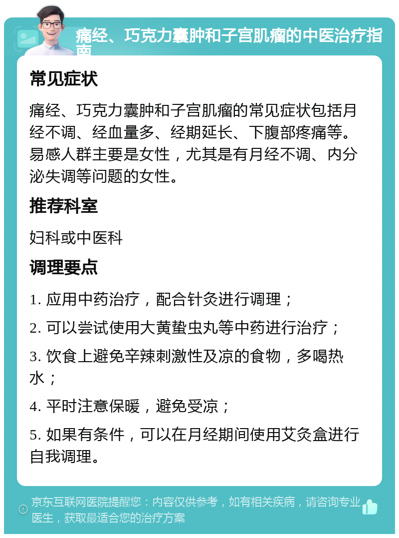 痛经、巧克力囊肿和子宫肌瘤的中医治疗指南 常见症状 痛经、巧克力囊肿和子宫肌瘤的常见症状包括月经不调、经血量多、经期延长、下腹部疼痛等。易感人群主要是女性，尤其是有月经不调、内分泌失调等问题的女性。 推荐科室 妇科或中医科 调理要点 1. 应用中药治疗，配合针灸进行调理； 2. 可以尝试使用大黄蛰虫丸等中药进行治疗； 3. 饮食上避免辛辣刺激性及凉的食物，多喝热水； 4. 平时注意保暖，避免受凉； 5. 如果有条件，可以在月经期间使用艾灸盒进行自我调理。