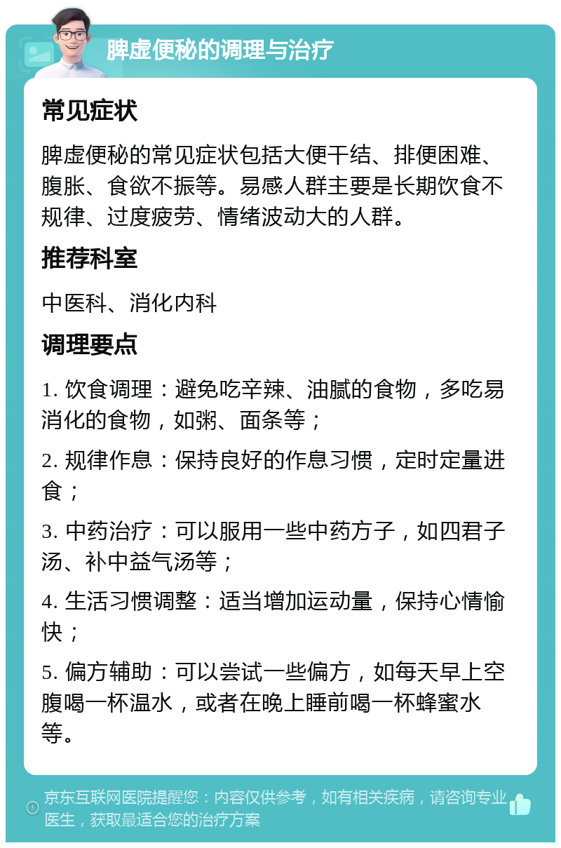 脾虚便秘的调理与治疗 常见症状 脾虚便秘的常见症状包括大便干结、排便困难、腹胀、食欲不振等。易感人群主要是长期饮食不规律、过度疲劳、情绪波动大的人群。 推荐科室 中医科、消化内科 调理要点 1. 饮食调理：避免吃辛辣、油腻的食物，多吃易消化的食物，如粥、面条等； 2. 规律作息：保持良好的作息习惯，定时定量进食； 3. 中药治疗：可以服用一些中药方子，如四君子汤、补中益气汤等； 4. 生活习惯调整：适当增加运动量，保持心情愉快； 5. 偏方辅助：可以尝试一些偏方，如每天早上空腹喝一杯温水，或者在晚上睡前喝一杯蜂蜜水等。