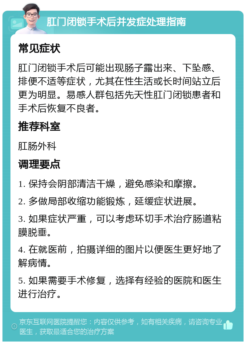 肛门闭锁手术后并发症处理指南 常见症状 肛门闭锁手术后可能出现肠子露出来、下坠感、排便不适等症状，尤其在性生活或长时间站立后更为明显。易感人群包括先天性肛门闭锁患者和手术后恢复不良者。 推荐科室 肛肠外科 调理要点 1. 保持会阴部清洁干燥，避免感染和摩擦。 2. 多做局部收缩功能锻炼，延缓症状进展。 3. 如果症状严重，可以考虑环切手术治疗肠道粘膜脱垂。 4. 在就医前，拍摄详细的图片以便医生更好地了解病情。 5. 如果需要手术修复，选择有经验的医院和医生进行治疗。