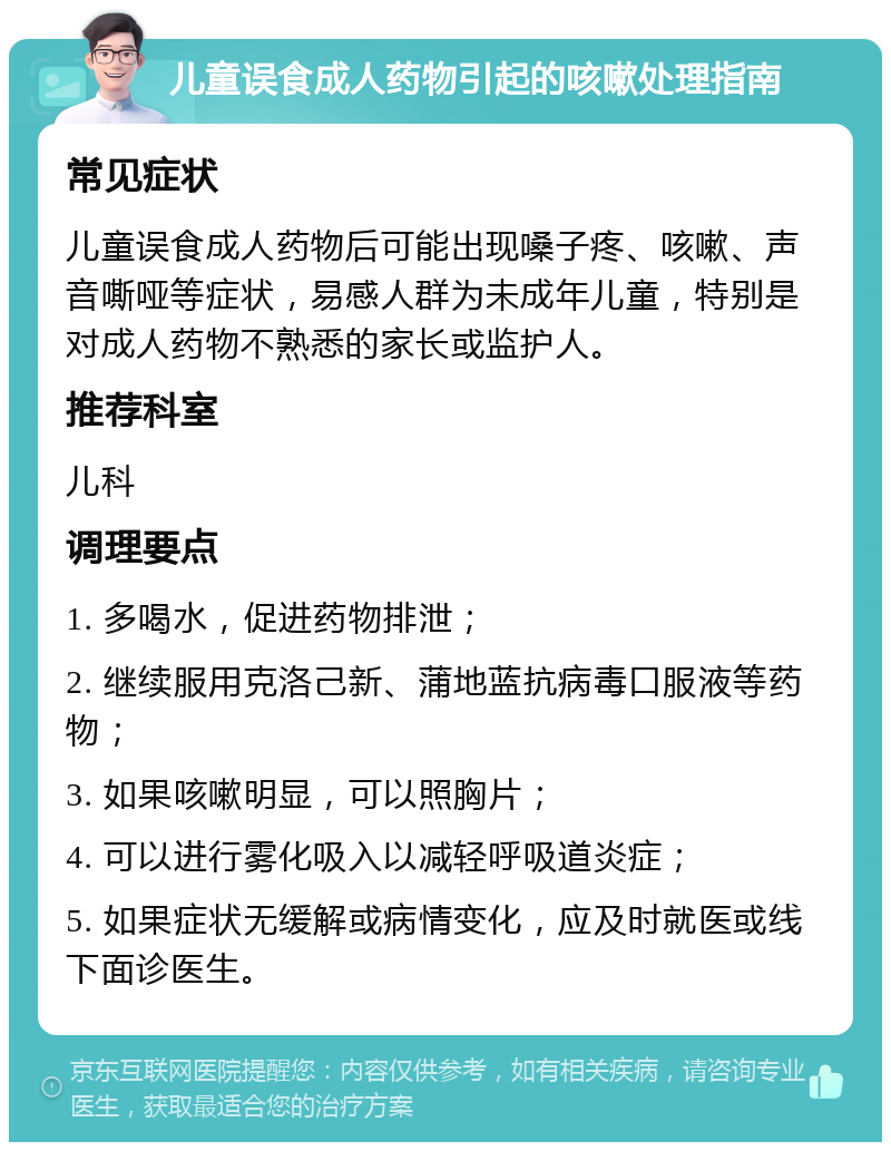 儿童误食成人药物引起的咳嗽处理指南 常见症状 儿童误食成人药物后可能出现嗓子疼、咳嗽、声音嘶哑等症状，易感人群为未成年儿童，特别是对成人药物不熟悉的家长或监护人。 推荐科室 儿科 调理要点 1. 多喝水，促进药物排泄； 2. 继续服用克洛己新、蒲地蓝抗病毒口服液等药物； 3. 如果咳嗽明显，可以照胸片； 4. 可以进行雾化吸入以减轻呼吸道炎症； 5. 如果症状无缓解或病情变化，应及时就医或线下面诊医生。