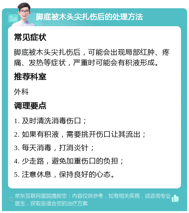 脚底被木头尖扎伤后的处理方法 常见症状 脚底被木头尖扎伤后，可能会出现局部红肿、疼痛、发热等症状，严重时可能会有积液形成。 推荐科室 外科 调理要点 1. 及时清洗消毒伤口； 2. 如果有积液，需要挑开伤口让其流出； 3. 每天消毒，打消炎针； 4. 少走路，避免加重伤口的负担； 5. 注意休息，保持良好的心态。