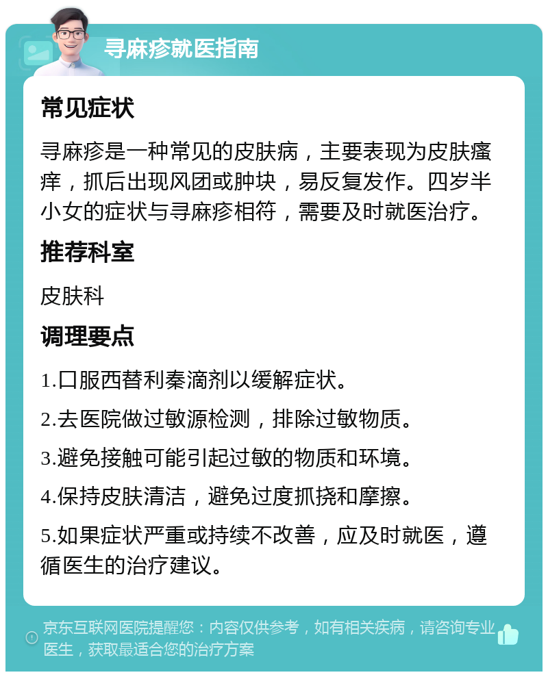 寻麻疹就医指南 常见症状 寻麻疹是一种常见的皮肤病，主要表现为皮肤瘙痒，抓后出现风团或肿块，易反复发作。四岁半小女的症状与寻麻疹相符，需要及时就医治疗。 推荐科室 皮肤科 调理要点 1.口服西替利秦滴剂以缓解症状。 2.去医院做过敏源检测，排除过敏物质。 3.避免接触可能引起过敏的物质和环境。 4.保持皮肤清洁，避免过度抓挠和摩擦。 5.如果症状严重或持续不改善，应及时就医，遵循医生的治疗建议。