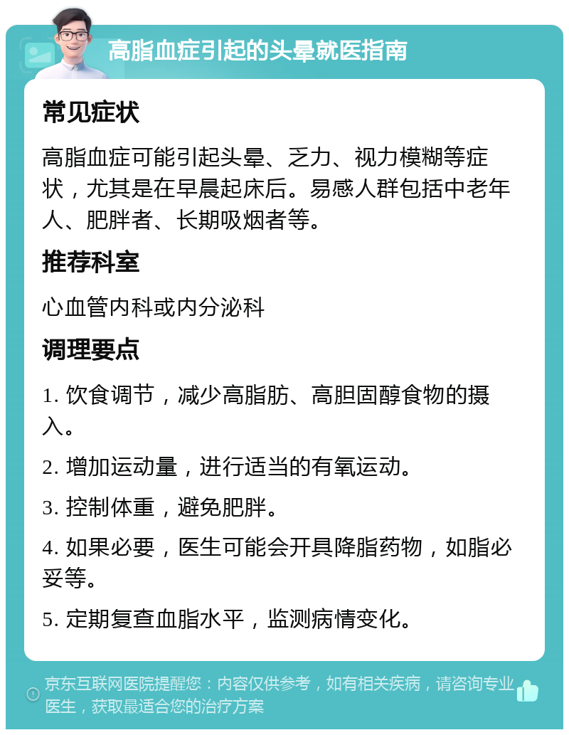 高脂血症引起的头晕就医指南 常见症状 高脂血症可能引起头晕、乏力、视力模糊等症状，尤其是在早晨起床后。易感人群包括中老年人、肥胖者、长期吸烟者等。 推荐科室 心血管内科或内分泌科 调理要点 1. 饮食调节，减少高脂肪、高胆固醇食物的摄入。 2. 增加运动量，进行适当的有氧运动。 3. 控制体重，避免肥胖。 4. 如果必要，医生可能会开具降脂药物，如脂必妥等。 5. 定期复查血脂水平，监测病情变化。