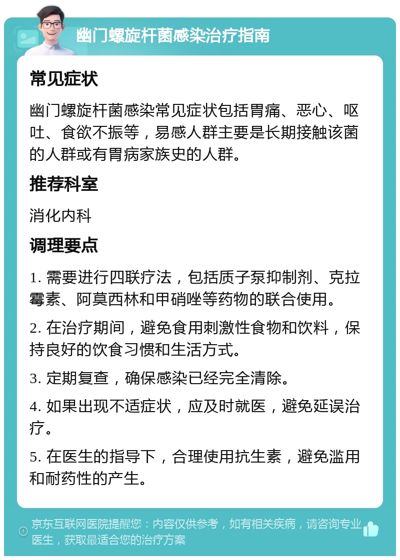 幽门螺旋杆菌感染治疗指南 常见症状 幽门螺旋杆菌感染常见症状包括胃痛、恶心、呕吐、食欲不振等，易感人群主要是长期接触该菌的人群或有胃病家族史的人群。 推荐科室 消化内科 调理要点 1. 需要进行四联疗法，包括质子泵抑制剂、克拉霉素、阿莫西林和甲硝唑等药物的联合使用。 2. 在治疗期间，避免食用刺激性食物和饮料，保持良好的饮食习惯和生活方式。 3. 定期复查，确保感染已经完全清除。 4. 如果出现不适症状，应及时就医，避免延误治疗。 5. 在医生的指导下，合理使用抗生素，避免滥用和耐药性的产生。