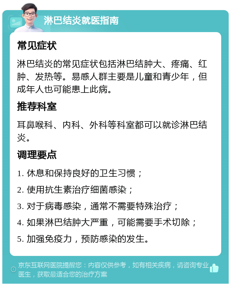 淋巴结炎就医指南 常见症状 淋巴结炎的常见症状包括淋巴结肿大、疼痛、红肿、发热等。易感人群主要是儿童和青少年，但成年人也可能患上此病。 推荐科室 耳鼻喉科、内科、外科等科室都可以就诊淋巴结炎。 调理要点 1. 休息和保持良好的卫生习惯； 2. 使用抗生素治疗细菌感染； 3. 对于病毒感染，通常不需要特殊治疗； 4. 如果淋巴结肿大严重，可能需要手术切除； 5. 加强免疫力，预防感染的发生。