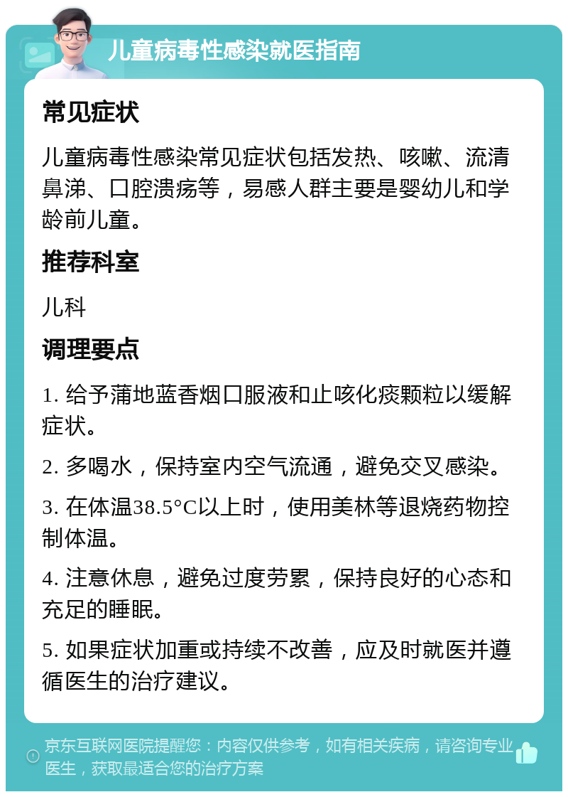 儿童病毒性感染就医指南 常见症状 儿童病毒性感染常见症状包括发热、咳嗽、流清鼻涕、口腔溃疡等，易感人群主要是婴幼儿和学龄前儿童。 推荐科室 儿科 调理要点 1. 给予蒲地蓝香烟口服液和止咳化痰颗粒以缓解症状。 2. 多喝水，保持室内空气流通，避免交叉感染。 3. 在体温38.5°C以上时，使用美林等退烧药物控制体温。 4. 注意休息，避免过度劳累，保持良好的心态和充足的睡眠。 5. 如果症状加重或持续不改善，应及时就医并遵循医生的治疗建议。