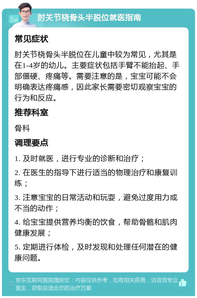 肘关节桡骨头半脱位就医指南 常见症状 肘关节桡骨头半脱位在儿童中较为常见，尤其是在1-4岁的幼儿。主要症状包括手臂不能抬起、手部僵硬、疼痛等。需要注意的是，宝宝可能不会明确表达疼痛感，因此家长需要密切观察宝宝的行为和反应。 推荐科室 骨科 调理要点 1. 及时就医，进行专业的诊断和治疗； 2. 在医生的指导下进行适当的物理治疗和康复训练； 3. 注意宝宝的日常活动和玩耍，避免过度用力或不当的动作； 4. 给宝宝提供营养均衡的饮食，帮助骨骼和肌肉健康发展； 5. 定期进行体检，及时发现和处理任何潜在的健康问题。