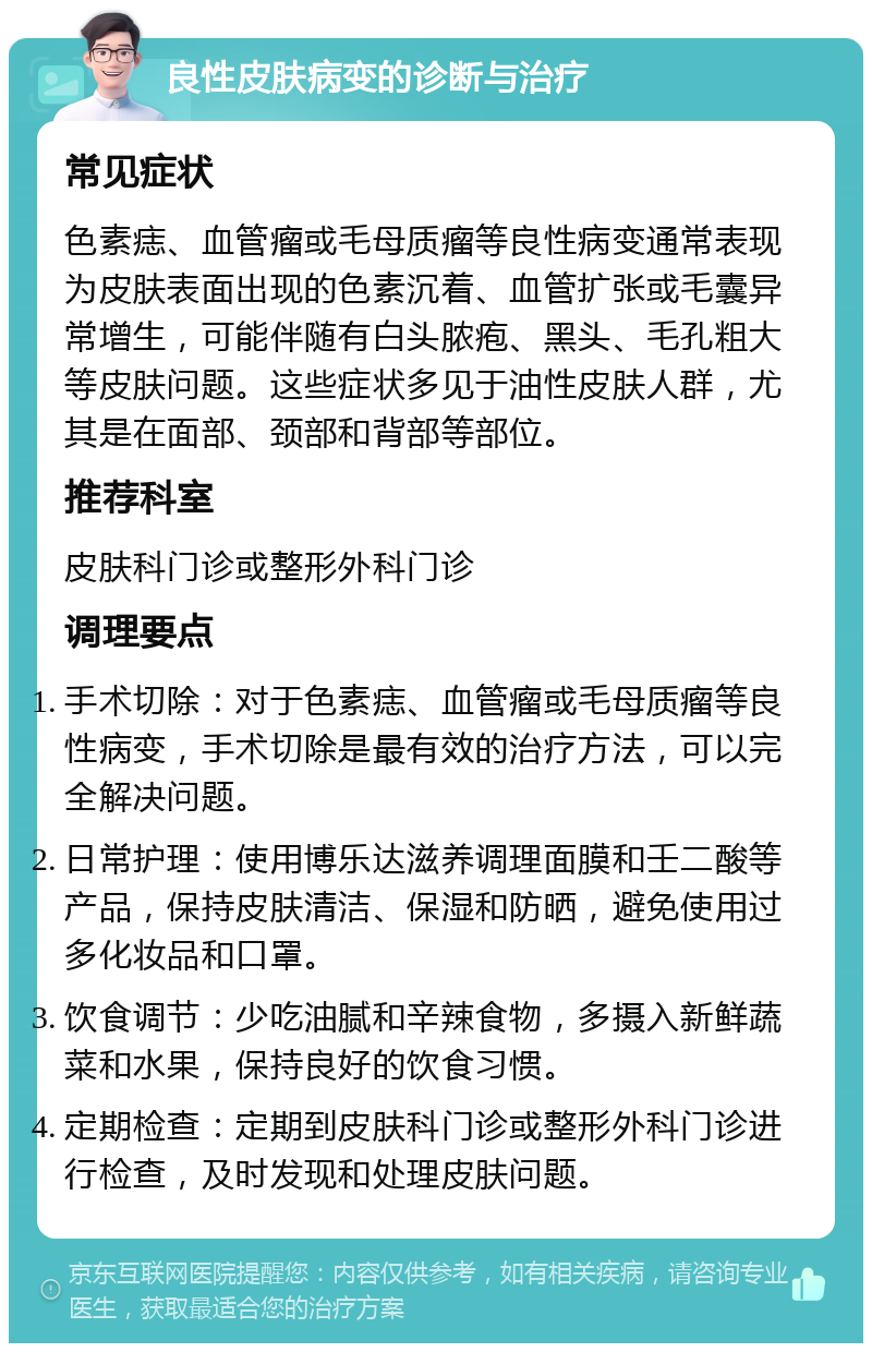 良性皮肤病变的诊断与治疗 常见症状 色素痣、血管瘤或毛母质瘤等良性病变通常表现为皮肤表面出现的色素沉着、血管扩张或毛囊异常增生，可能伴随有白头脓疱、黑头、毛孔粗大等皮肤问题。这些症状多见于油性皮肤人群，尤其是在面部、颈部和背部等部位。 推荐科室 皮肤科门诊或整形外科门诊 调理要点 手术切除：对于色素痣、血管瘤或毛母质瘤等良性病变，手术切除是最有效的治疗方法，可以完全解决问题。 日常护理：使用博乐达滋养调理面膜和壬二酸等产品，保持皮肤清洁、保湿和防晒，避免使用过多化妆品和口罩。 饮食调节：少吃油腻和辛辣食物，多摄入新鲜蔬菜和水果，保持良好的饮食习惯。 定期检查：定期到皮肤科门诊或整形外科门诊进行检查，及时发现和处理皮肤问题。