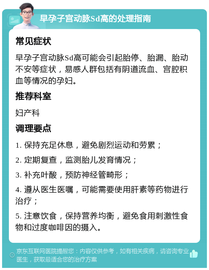 早孕子宫动脉Sd高的处理指南 常见症状 早孕子宫动脉Sd高可能会引起胎停、胎漏、胎动不安等症状，易感人群包括有阴道流血、宫腔积血等情况的孕妇。 推荐科室 妇产科 调理要点 1. 保持充足休息，避免剧烈运动和劳累； 2. 定期复查，监测胎儿发育情况； 3. 补充叶酸，预防神经管畸形； 4. 遵从医生医嘱，可能需要使用肝素等药物进行治疗； 5. 注意饮食，保持营养均衡，避免食用刺激性食物和过度咖啡因的摄入。