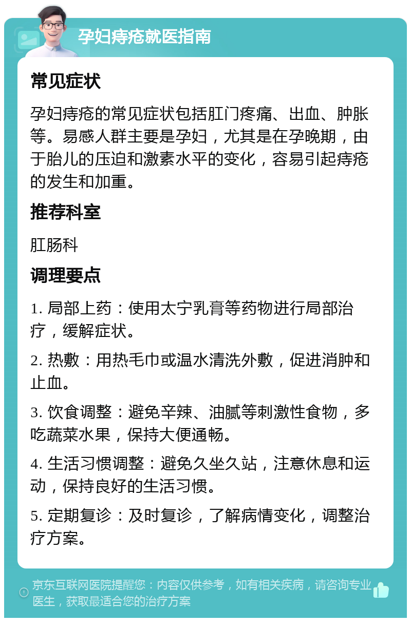 孕妇痔疮就医指南 常见症状 孕妇痔疮的常见症状包括肛门疼痛、出血、肿胀等。易感人群主要是孕妇，尤其是在孕晚期，由于胎儿的压迫和激素水平的变化，容易引起痔疮的发生和加重。 推荐科室 肛肠科 调理要点 1. 局部上药：使用太宁乳膏等药物进行局部治疗，缓解症状。 2. 热敷：用热毛巾或温水清洗外敷，促进消肿和止血。 3. 饮食调整：避免辛辣、油腻等刺激性食物，多吃蔬菜水果，保持大便通畅。 4. 生活习惯调整：避免久坐久站，注意休息和运动，保持良好的生活习惯。 5. 定期复诊：及时复诊，了解病情变化，调整治疗方案。