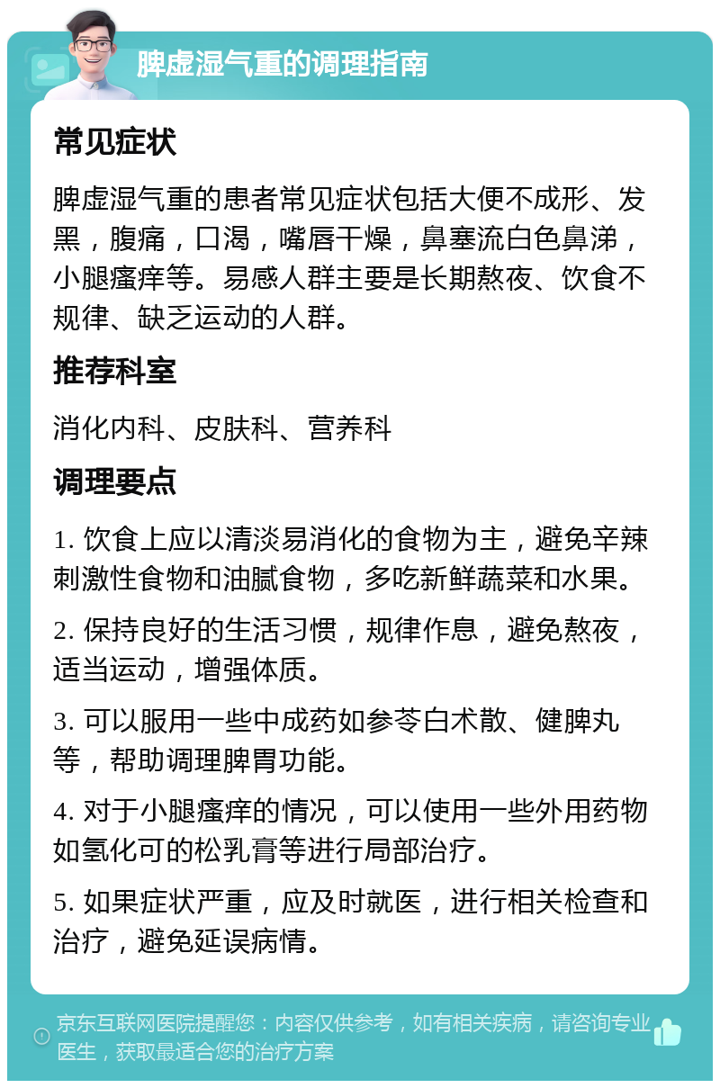 脾虚湿气重的调理指南 常见症状 脾虚湿气重的患者常见症状包括大便不成形、发黑，腹痛，口渴，嘴唇干燥，鼻塞流白色鼻涕，小腿瘙痒等。易感人群主要是长期熬夜、饮食不规律、缺乏运动的人群。 推荐科室 消化内科、皮肤科、营养科 调理要点 1. 饮食上应以清淡易消化的食物为主，避免辛辣刺激性食物和油腻食物，多吃新鲜蔬菜和水果。 2. 保持良好的生活习惯，规律作息，避免熬夜，适当运动，增强体质。 3. 可以服用一些中成药如参苓白术散、健脾丸等，帮助调理脾胃功能。 4. 对于小腿瘙痒的情况，可以使用一些外用药物如氢化可的松乳膏等进行局部治疗。 5. 如果症状严重，应及时就医，进行相关检查和治疗，避免延误病情。