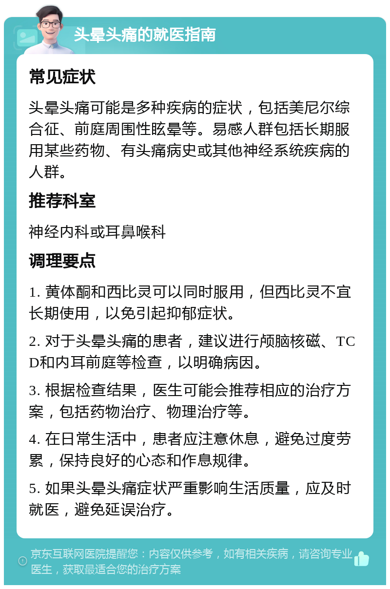 头晕头痛的就医指南 常见症状 头晕头痛可能是多种疾病的症状，包括美尼尔综合征、前庭周围性眩晕等。易感人群包括长期服用某些药物、有头痛病史或其他神经系统疾病的人群。 推荐科室 神经内科或耳鼻喉科 调理要点 1. 黄体酮和西比灵可以同时服用，但西比灵不宜长期使用，以免引起抑郁症状。 2. 对于头晕头痛的患者，建议进行颅脑核磁、TCD和内耳前庭等检查，以明确病因。 3. 根据检查结果，医生可能会推荐相应的治疗方案，包括药物治疗、物理治疗等。 4. 在日常生活中，患者应注意休息，避免过度劳累，保持良好的心态和作息规律。 5. 如果头晕头痛症状严重影响生活质量，应及时就医，避免延误治疗。